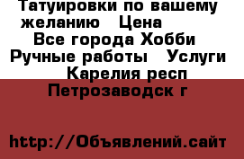 Татуировки,по вашему желанию › Цена ­ 500 - Все города Хобби. Ручные работы » Услуги   . Карелия респ.,Петрозаводск г.
